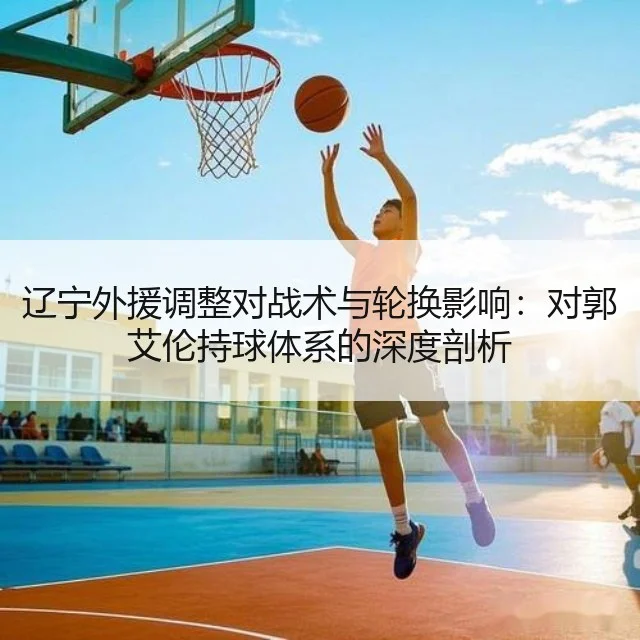 辽宁外援调整对战术与轮换影响:对郭艾伦持球体系的深度剖析