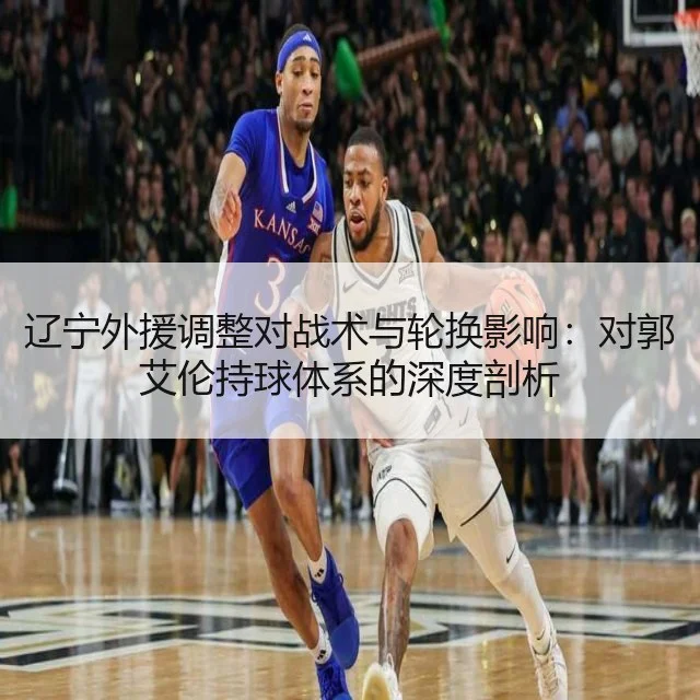辽宁外援调整对战术与轮换影响：对郭艾伦持球体系的深度剖析